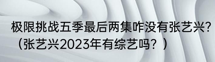 极限挑战五季最后两集咋没有张艺兴？（张艺兴2023年有综艺吗？）