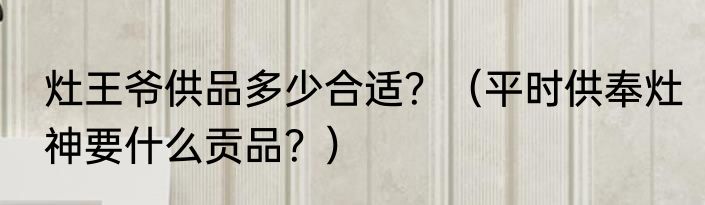 灶王爷供品多少合适？（平时供奉灶神要什么贡品？）