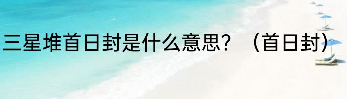 三星堆首日封是什么意思？（首日封）