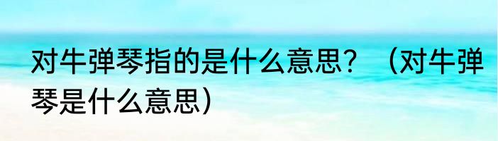对牛弹琴指的是什么意思？（对牛弹琴是什么意思）