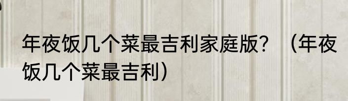 年夜饭几个菜最吉利家庭版？（年夜饭几个菜最吉利）