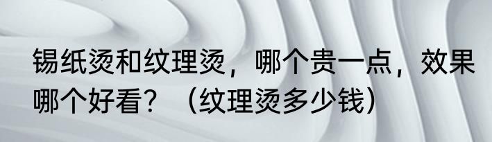 锡纸烫和纹理烫，哪个贵一点，效果哪个好看？（纹理烫多少钱）