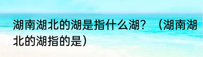 湖南湖北的湖是指什么湖？（湖南湖北的湖指的是）