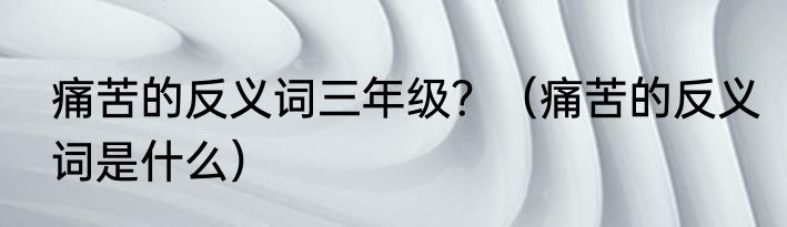 痛苦的反义词三年级？（痛苦的反义词是什么）