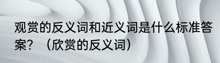 观赏的反义词和近义词是什么标准答案？（欣赏的反义词）