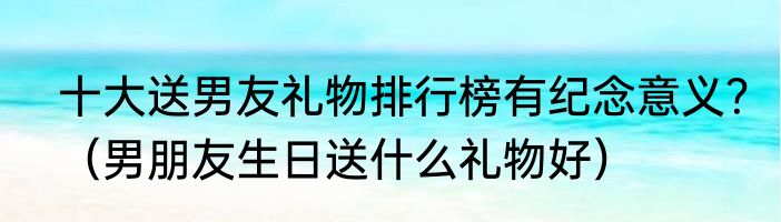 十大送男友礼物排行榜有纪念意义？（男朋友生日送什么礼物好）