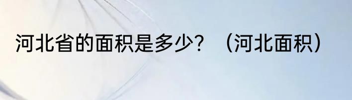 河北省的面积是多少？（河北面积）