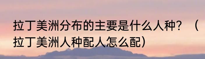 拉丁美洲分布的主要是什么人种？（拉丁美洲人种配人怎么配）