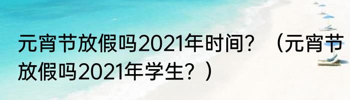 元宵节放假吗2021年时间？（元宵节放假吗2021年学生？）