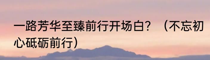 一路芳华至臻前行开场白？（不忘初心砥砺前行）