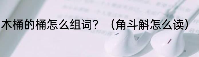 木桶的桶怎么组词？（角斗斛怎么读）