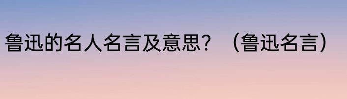 鲁迅的名人名言及意思？（鲁迅名言）