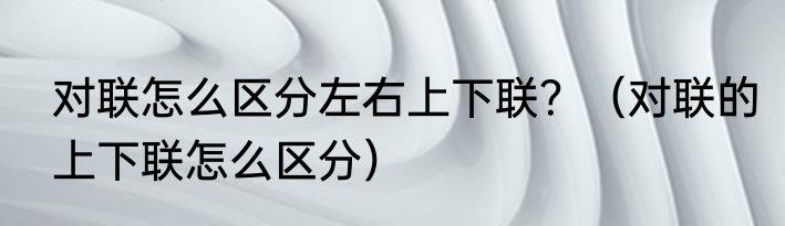 对联怎么区分左右上下联？（对联的上下联怎么区分）