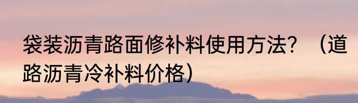 袋装沥青路面修补料使用方法？（道路沥青冷补料价格）