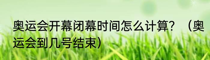 奥运会开幕闭幕时间怎么计算？（奥运会到几号结束）