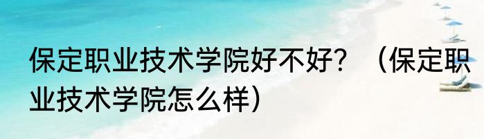 保定职业技术学院好不好？（保定职业技术学院怎么样）