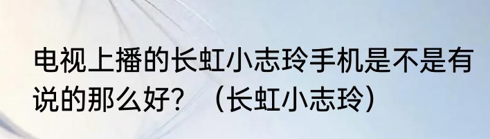 电视上播的长虹小志玲手机是不是有说的那么好？（长虹小志玲）