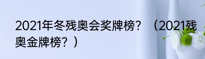 2021年冬残奥会奖牌榜？（2021残奥金牌榜？）