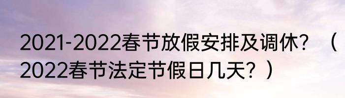 2021-2022春节放假安排及调休？（2022春节法定节假日几天？）