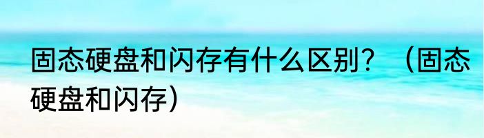 固态硬盘和闪存有什么区别？（固态硬盘和闪存）