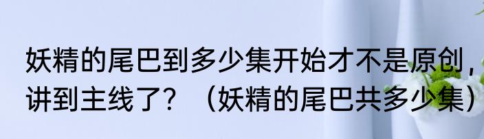 妖精的尾巴到多少集开始才不是原创，讲到主线了？（妖精的尾巴共多少集）