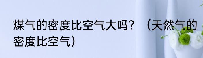 煤气的密度比空气大吗？（天然气的密度比空气）