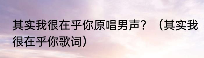 其实我很在乎你原唱男声？（其实我很在乎你歌词）