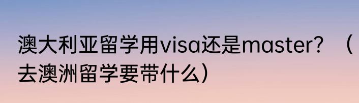 澳大利亚留学用visa还是master？（去澳洲留学要带什么）