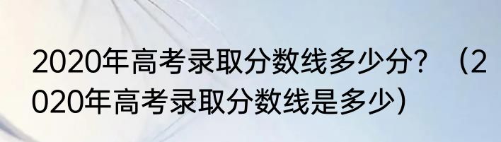 2020年高考录取分数线多少分？（2020年高考录取分数线是多少）
