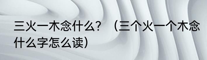 三火一木念什么？（三个火一个木念什么字怎么读）