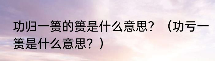 功归一篑的篑是什么意思？（功亏一篑是什么意思？）