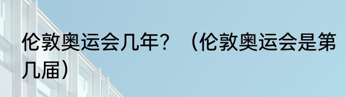 伦敦奥运会几年？（伦敦奥运会是第几届）