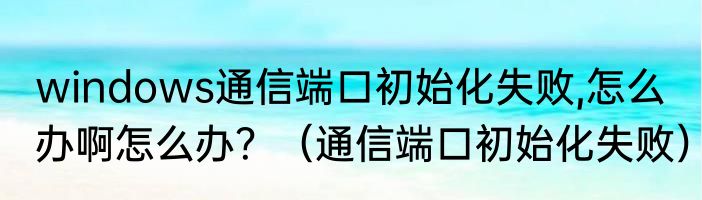windows通信端口初始化失败,怎么办啊怎么办？（通信端口初始化失败）