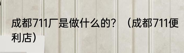 成都711厂是做什么的？（成都711便利店）