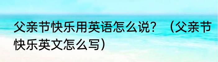 父亲节快乐用英语怎么说？（父亲节快乐英文怎么写）