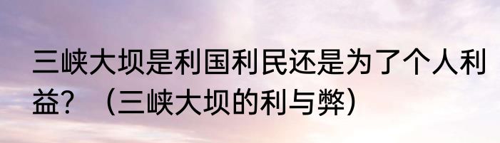三峡大坝是利国利民还是为了个人利益？（三峡大坝的利与弊）