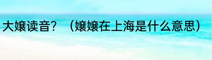 大嬢读音？（嬢嬢在上海是什么意思）