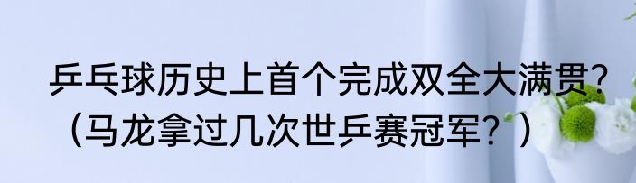 乒乓球历史上首个完成双全大满贯？（马龙拿过几次世乒赛冠军？）