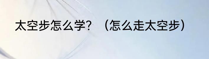 太空步怎么学？（怎么走太空步）