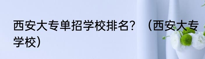 西安大专单招学校排名？（西安大专学校）