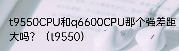t9550CPU和q6600CPU那个强差距大吗？（t9550）