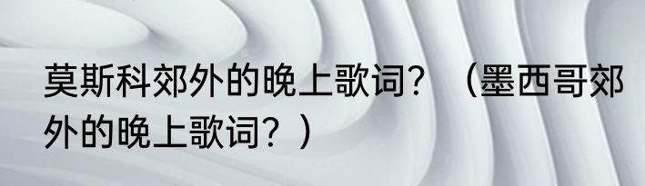 莫斯科郊外的晚上歌词？（墨西哥郊外的晚上歌词？）