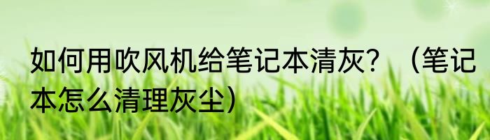 如何用吹风机给笔记本清灰？（笔记本怎么清理灰尘）