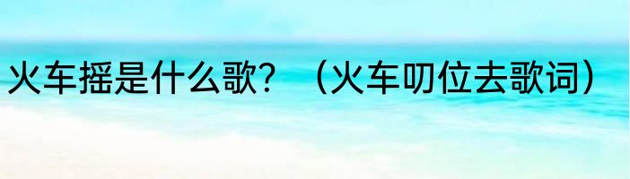 火车摇是什么歌？（火车叨位去歌词）
