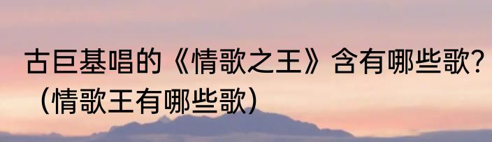 古巨基唱的《情歌之王》含有哪些歌？（情歌王有哪些歌）