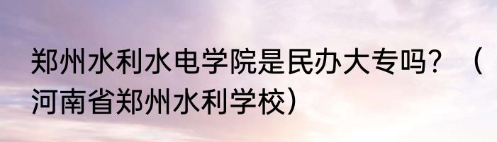 郑州水利水电学院是民办大专吗？（河南省郑州水利学校）