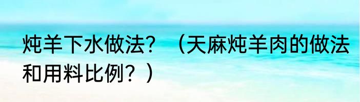 炖羊下水做法？（天麻炖羊肉的做法和用料比例？）