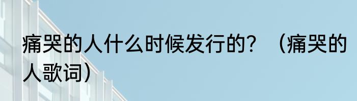 痛哭的人什么时候发行的？（痛哭的人歌词）
