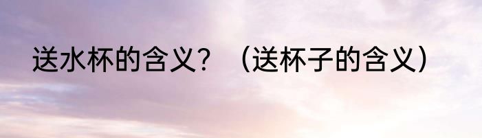 送水杯的含义？（送杯子的含义）