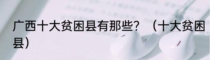 广西十大贫困县有那些？（十大贫困县）